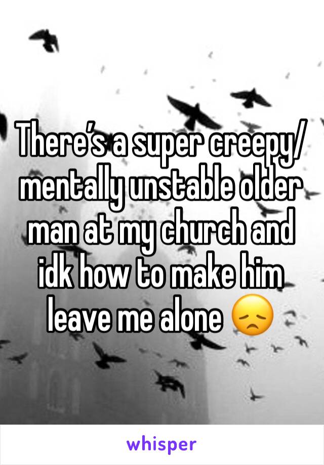 There’s a super creepy/mentally unstable older man at my church and idk how to make him leave me alone 😞 