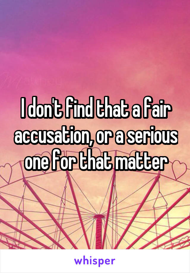 I don't find that a fair accusation, or a serious one for that matter