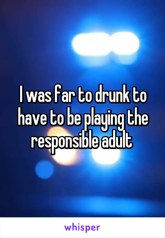 I was far to drunk to have to be playing the responsible adult 