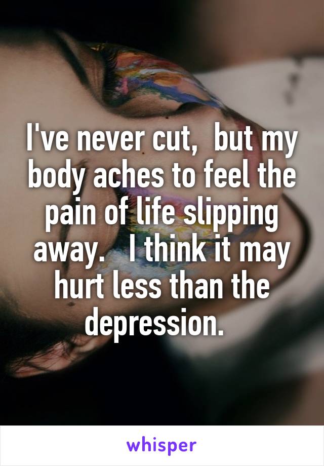 I've never cut,  but my body aches to feel the pain of life slipping away.   I think it may hurt less than the depression.  