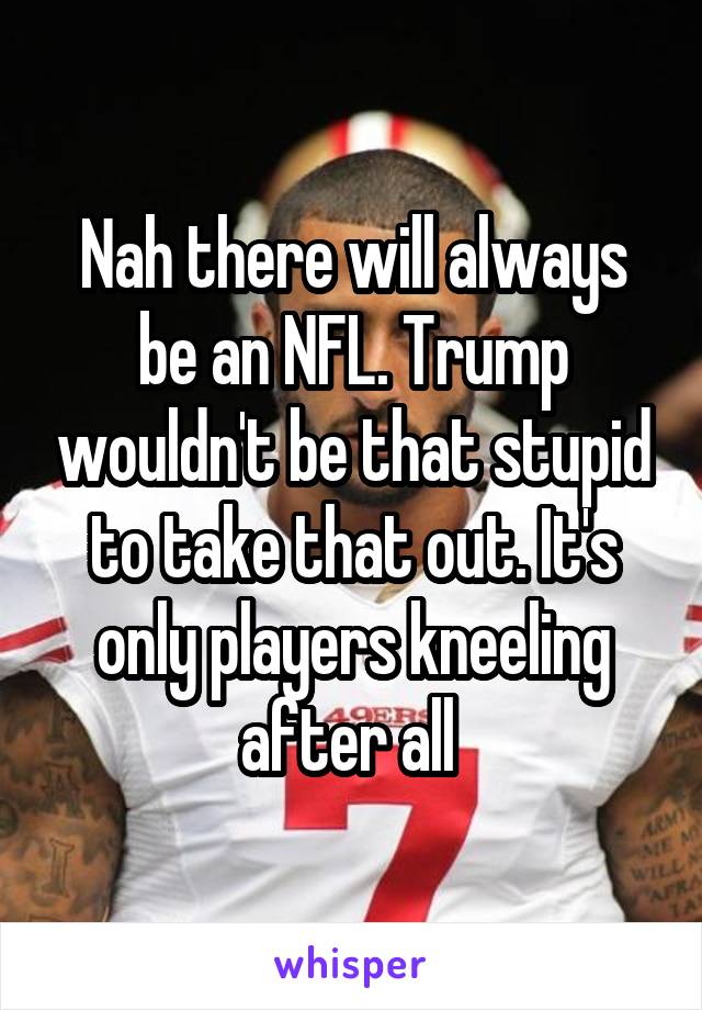 Nah there will always be an NFL. Trump wouldn't be that stupid to take that out. It's only players kneeling after all 