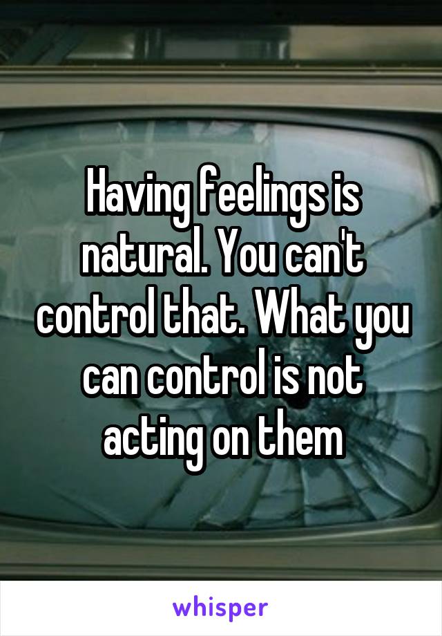 Having feelings is natural. You can't control that. What you can control is not acting on them