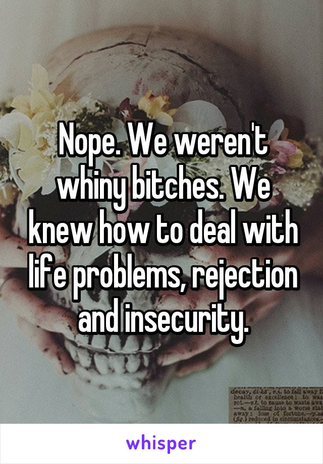 Nope. We weren't whiny bitches. We knew how to deal with life problems, rejection and insecurity.