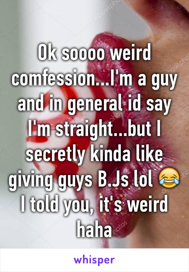 Ok soooo weird comfession...I'm a guy and in general id say I'm straight...but I secretly kinda like giving guys B.Js lol 😂 I told you, it's weird haha