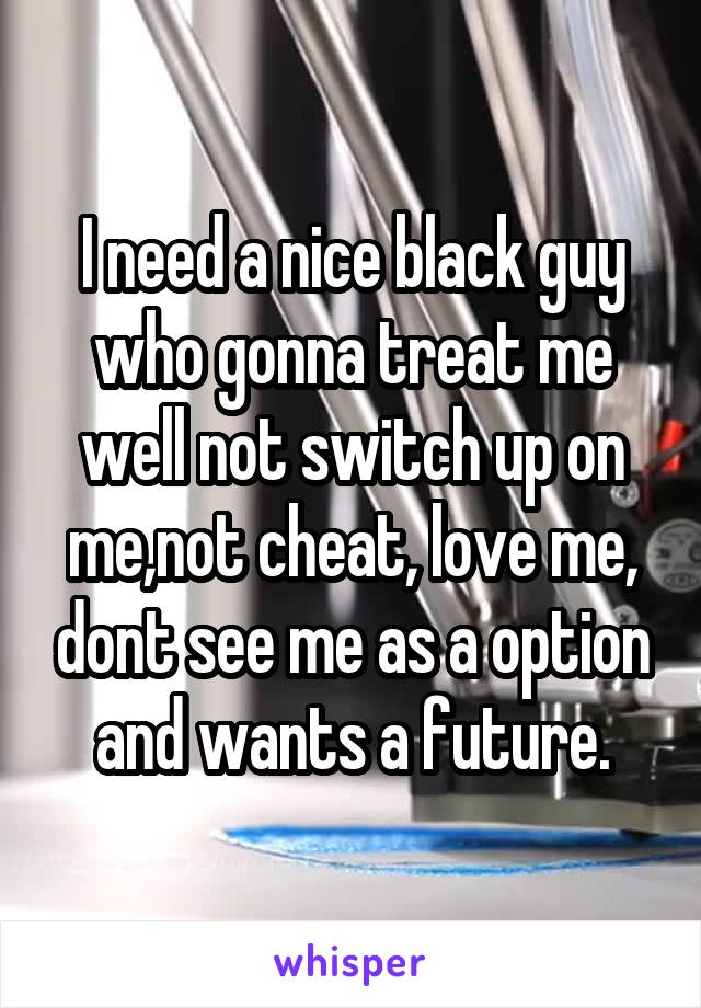 I need a nice black guy who gonna treat me well not switch up on me,not cheat, love me, dont see me as a option and wants a future.