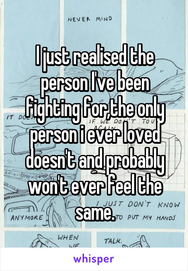 I just realised the person I've been fighting for,the only person i ever loved doesn't and probably won't ever feel the same.