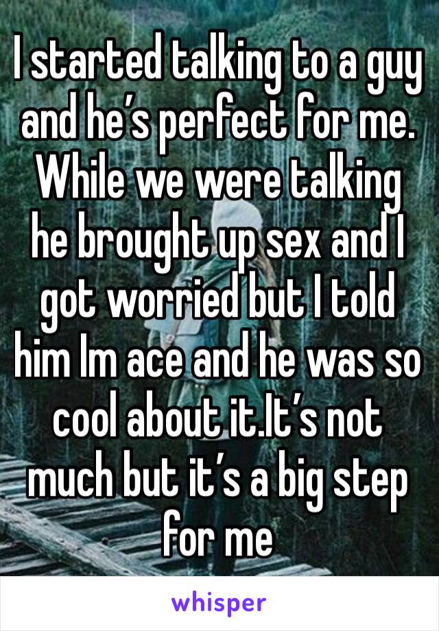 I started talking to a guy and he’s perfect for me. While we were talking he brought up sex and I got worried but I told him Im ace and he was so cool about it.It’s not much but it’s a big step for me