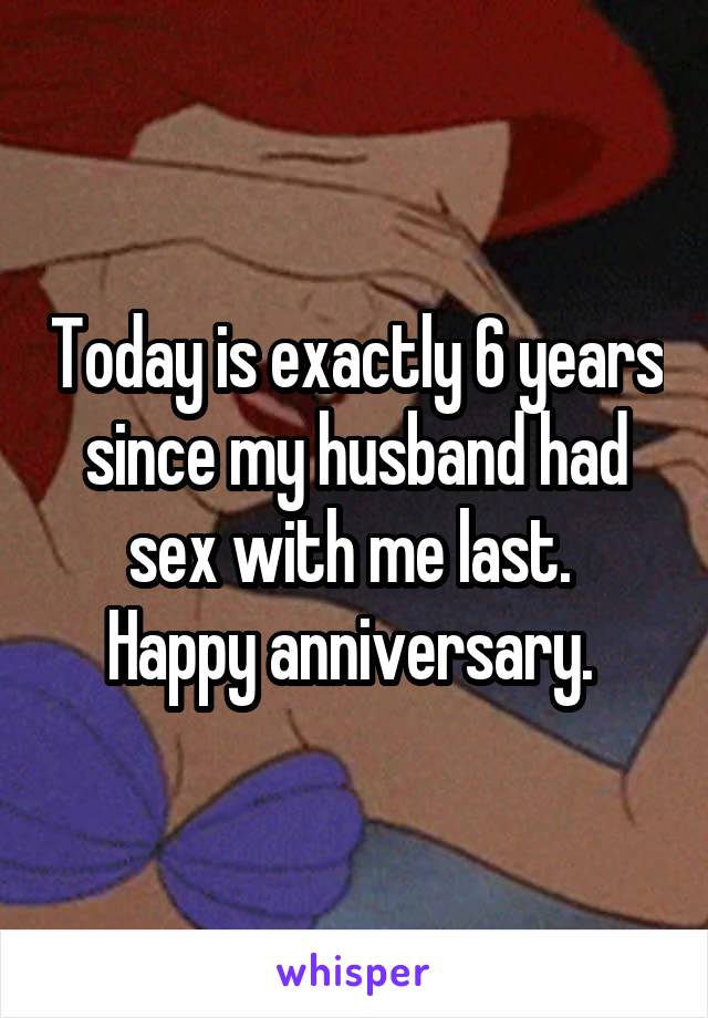 Today is exactly 6 years since my husband had sex with me last. 
Happy anniversary. 