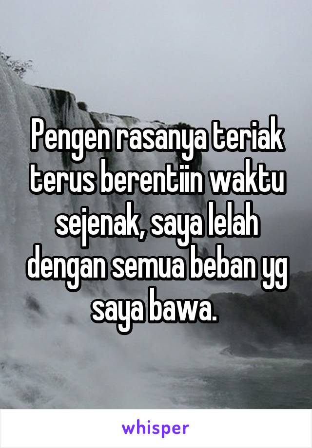 Pengen rasanya teriak terus berentiin waktu sejenak, saya lelah dengan semua beban yg saya bawa. 