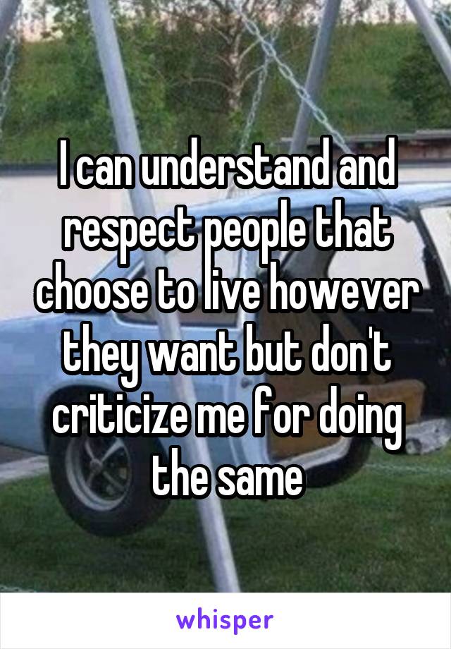 I can understand and respect people that choose to live however they want but don't criticize me for doing the same