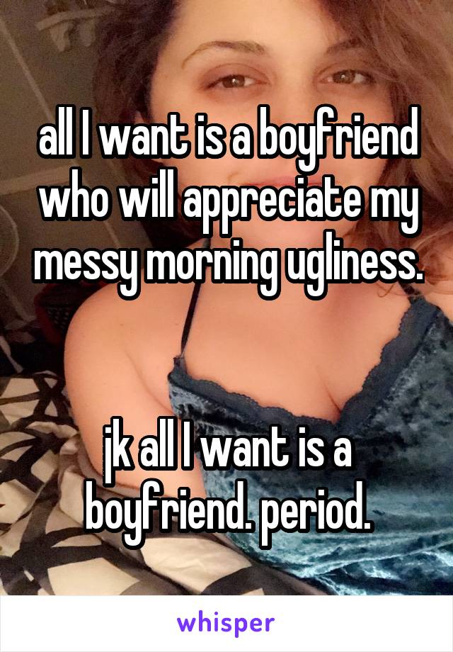 all I want is a boyfriend who will appreciate my messy morning ugliness. 

jk all I want is a boyfriend. period.