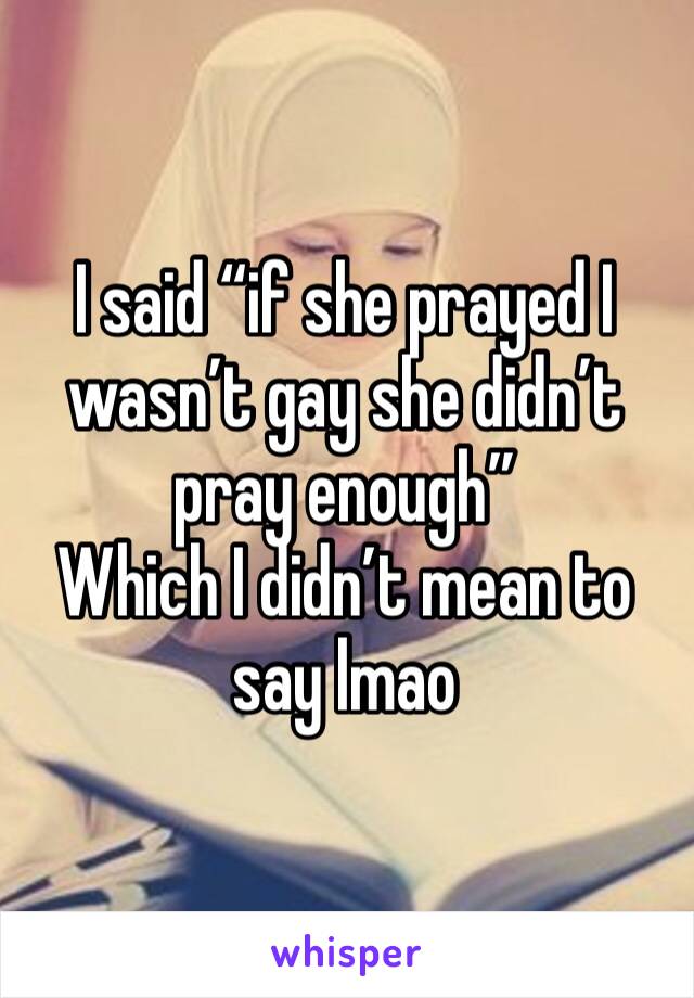 I said “if she prayed I wasn’t gay she didn’t pray enough” 
Which I didn’t mean to say lmao