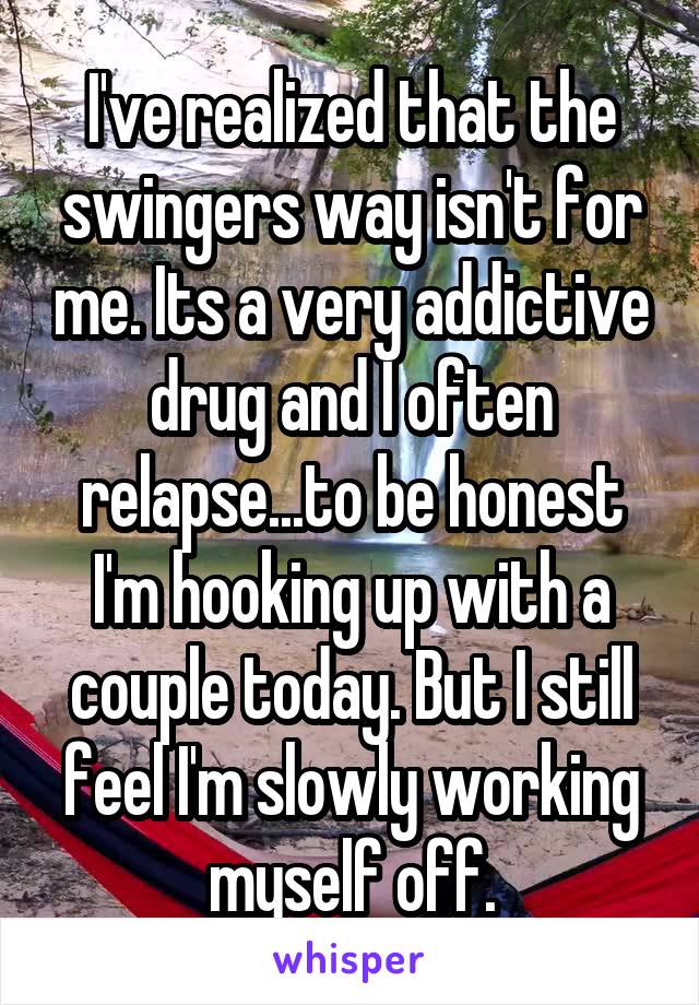 I've realized that the swingers way isn't for me. Its a very addictive drug and I often relapse...to be honest I'm hooking up with a couple today. But I still feel I'm slowly working myself off.