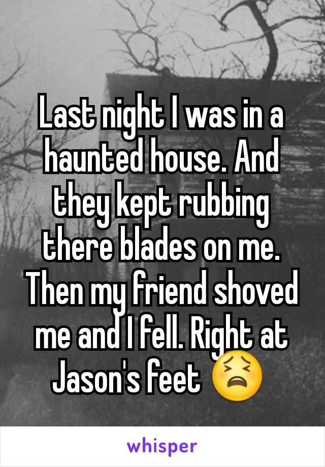 Last night I was in a haunted house. And they kept rubbing there blades on me. Then my friend shoved me and I fell. Right at Jason's feet 😫 