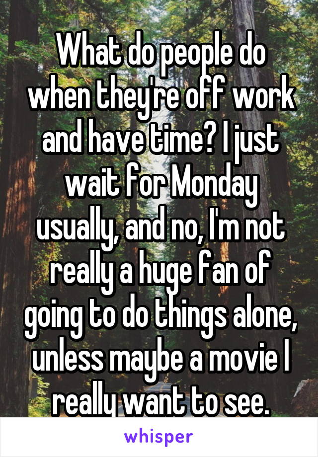 What do people do when they're off work and have time? I just wait for Monday usually, and no, I'm not really a huge fan of going to do things alone, unless maybe a movie I really want to see.