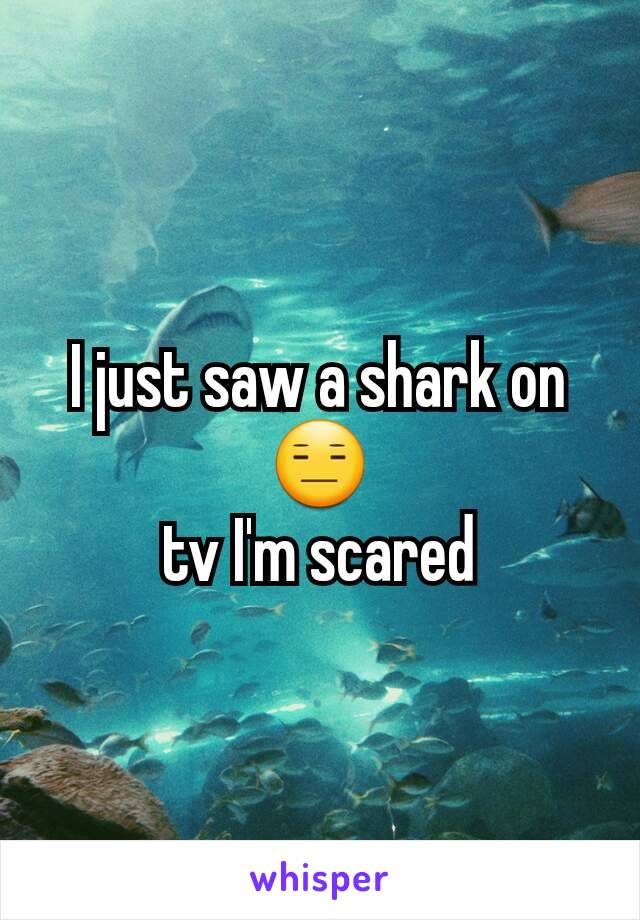 I just saw a shark on
😑
 tv I'm scared 