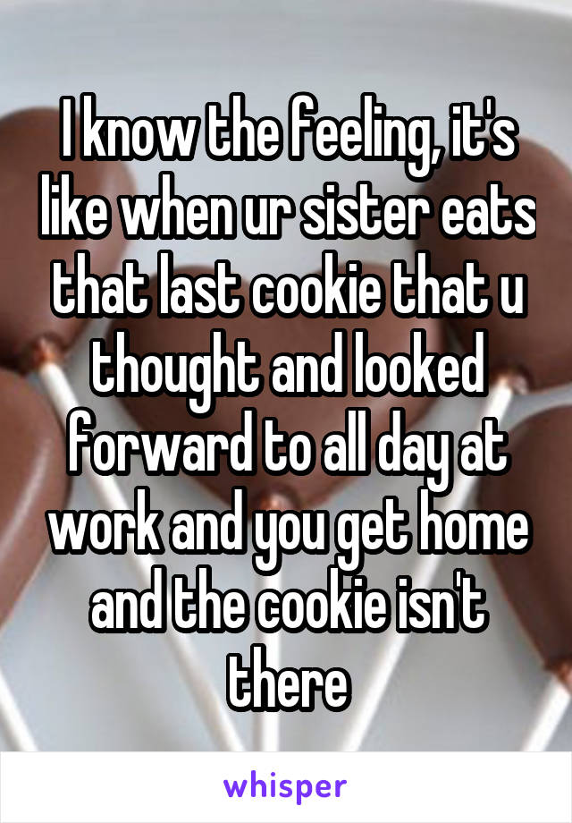 I know the feeling, it's like when ur sister eats that last cookie that u thought and looked forward to all day at work and you get home and the cookie isn't there