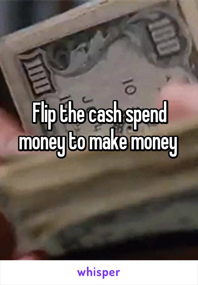 Flip the cash spend money to make money 
