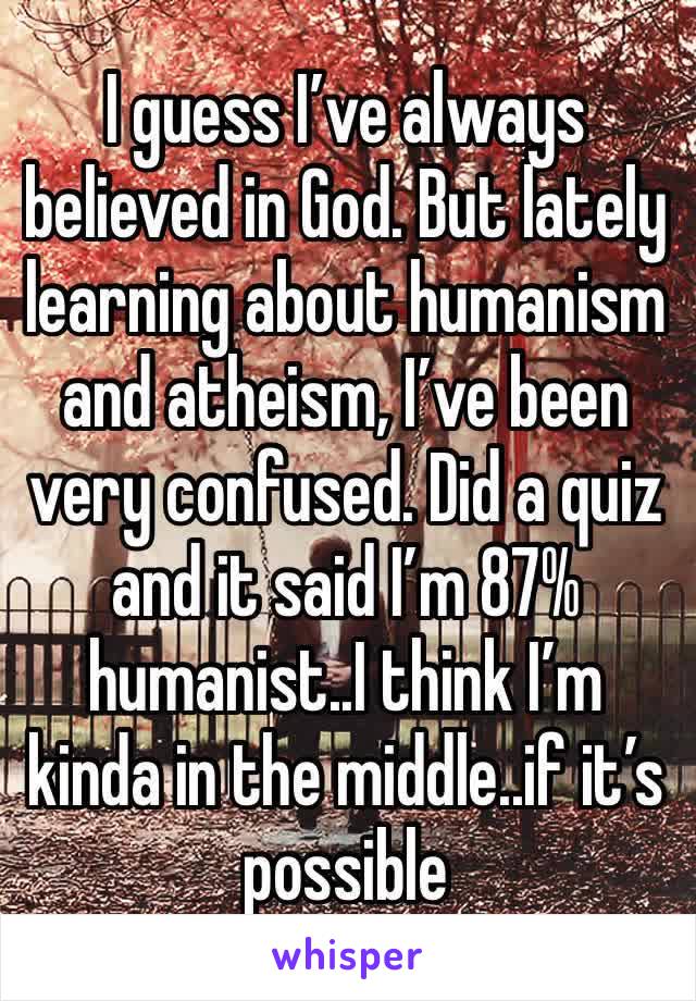 I guess I’ve always believed in God. But lately learning about humanism and atheism, I’ve been very confused. Did a quiz and it said I’m 87% humanist..I think I’m kinda in the middle..if it’s possible