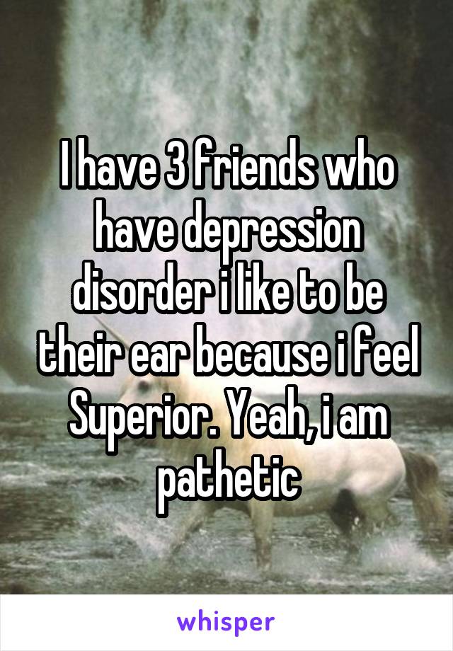 I have 3 friends who have depression disorder i like to be their ear because i feel Superior. Yeah, i am pathetic