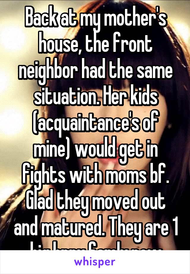 Back at my mother's house, the front neighbor had the same situation. Her kids (acquaintance's of mine) would get in fights with moms bf. Glad they moved out and matured. They are 1 big hppy famly now