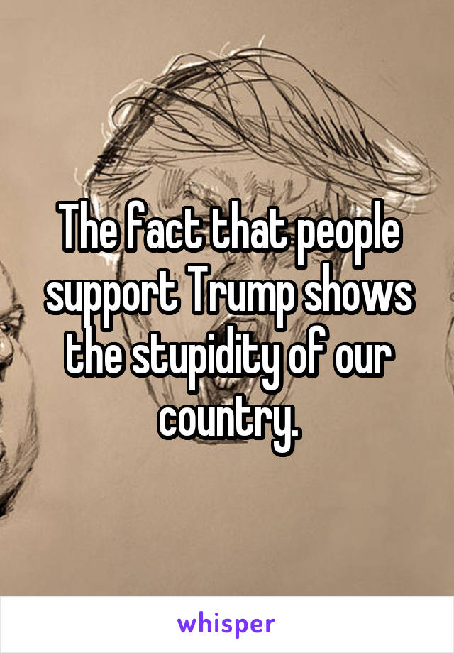 The fact that people support Trump shows the stupidity of our country.