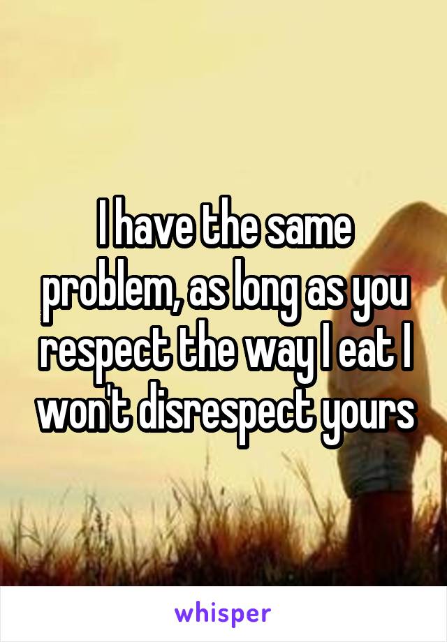 I have the same problem, as long as you respect the way I eat I won't disrespect yours