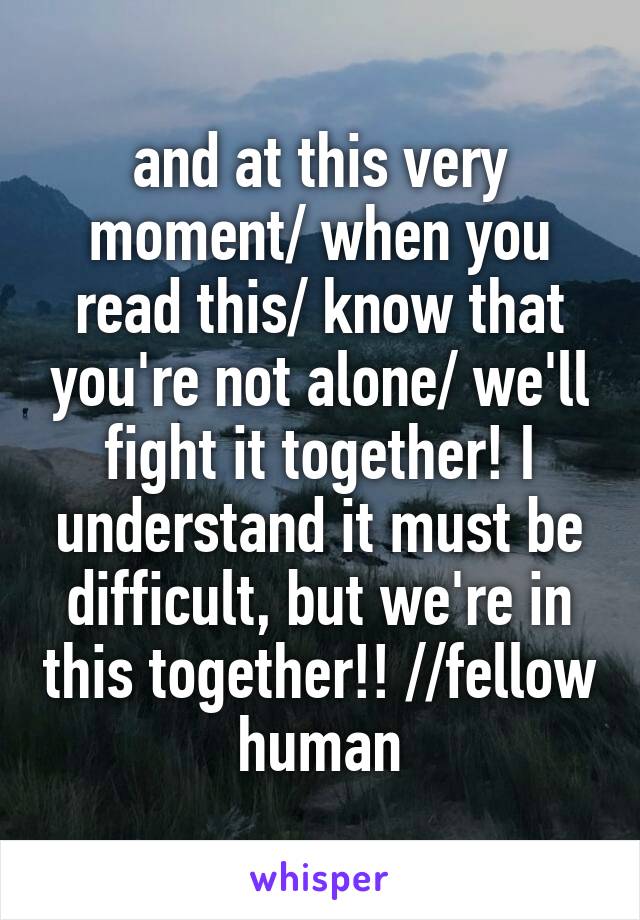 and at this very moment/ when you read this/ know that you're not alone/ we'll fight it together! I understand it must be difficult, but we're in this together!! //fellow human