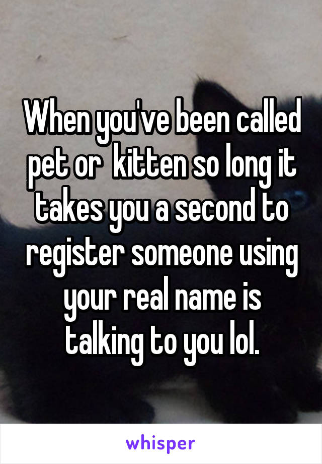 When you've been called pet or  kitten so long it takes you a second to register someone using your real name is talking to you lol.