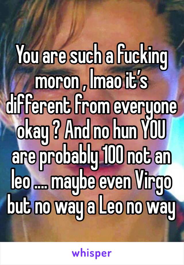 You are such a fucking moron , lmao it’s different from everyone okay ? And no hun YOU are probably 100 not an leo .... maybe even Virgo but no way a Leo no way 