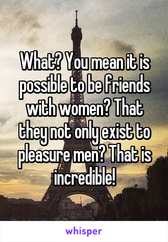 What? You mean it is possible to be friends with women? That they not only exist to pleasure men? That is incredible!