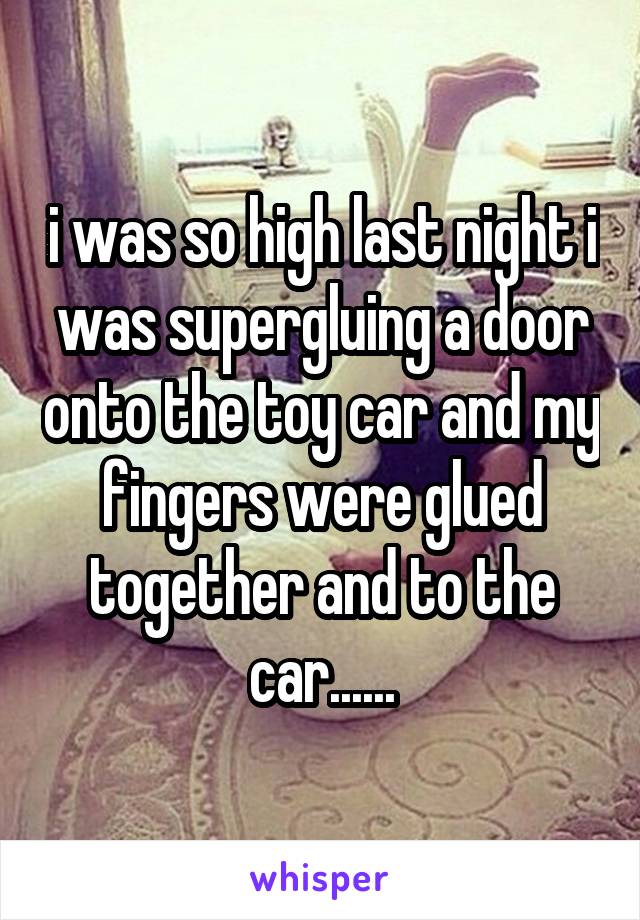 i was so high last night i was supergluing a door onto the toy car and my fingers were glued together and to the car......