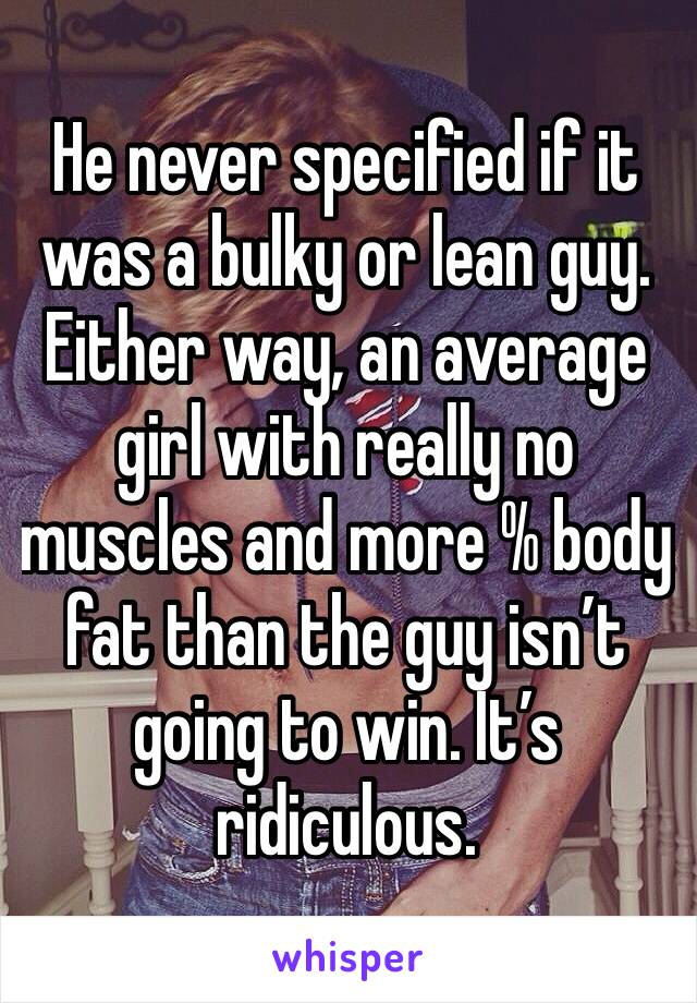 He never specified if it was a bulky or lean guy. Either way, an average girl with really no muscles and more % body fat than the guy isn’t going to win. It’s ridiculous.