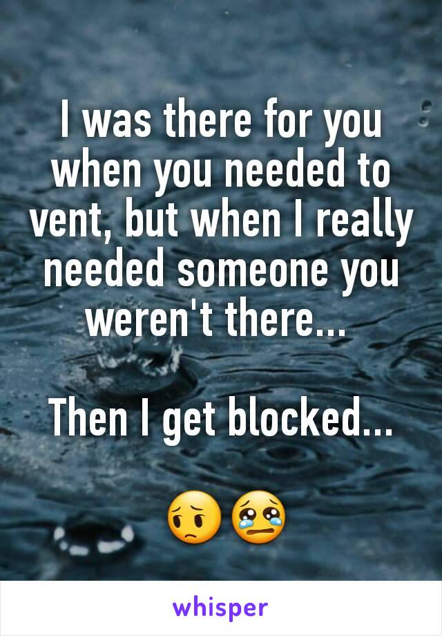 I was there for you when you needed to vent, but when I really  needed someone you weren't there... 

Then I get blocked...

 😔😢