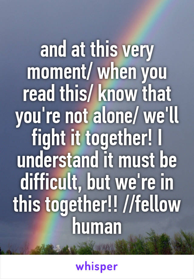 and at this very moment/ when you read this/ know that you're not alone/ we'll fight it together! I understand it must be difficult, but we're in this together!! //fellow human