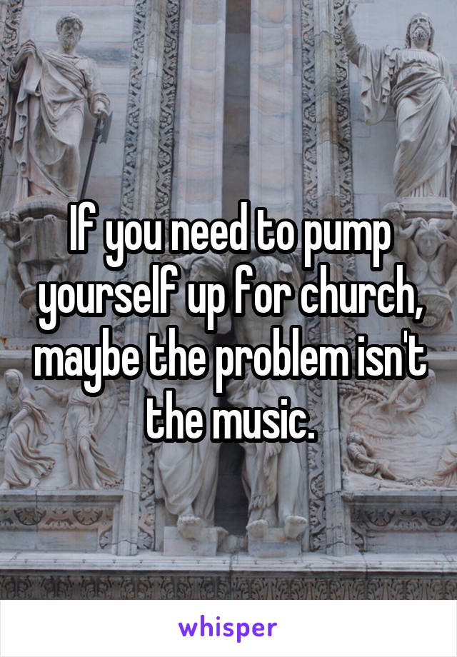 If you need to pump yourself up for church, maybe the problem isn't the music.