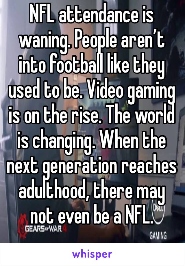 NFL attendance is waning. People aren’t into football like they used to be. Video gaming is on the rise. The world is changing. When the next generation reaches adulthood, there may not even be a NFL.