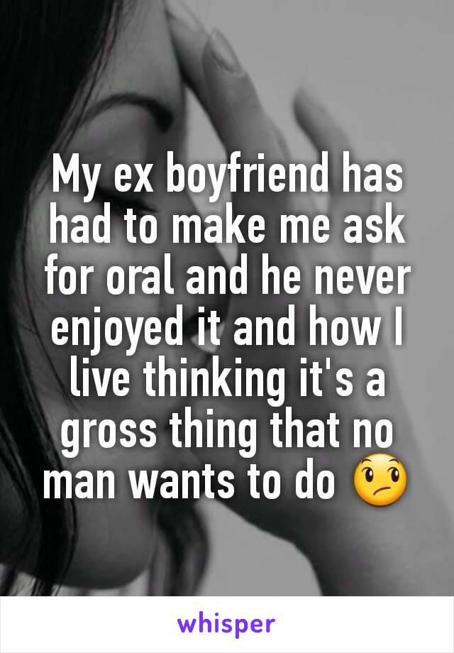 My ex boyfriend has had to make me ask for oral and he never enjoyed it and how I live thinking it's a gross thing that no man wants to do 😞