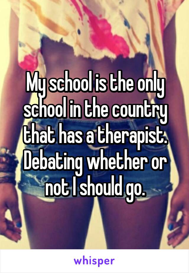 My school is the only school in the country that has a therapist. Debating whether or not I should go.