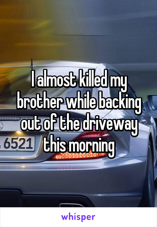 I almost killed my brother while backing out of the driveway this morning