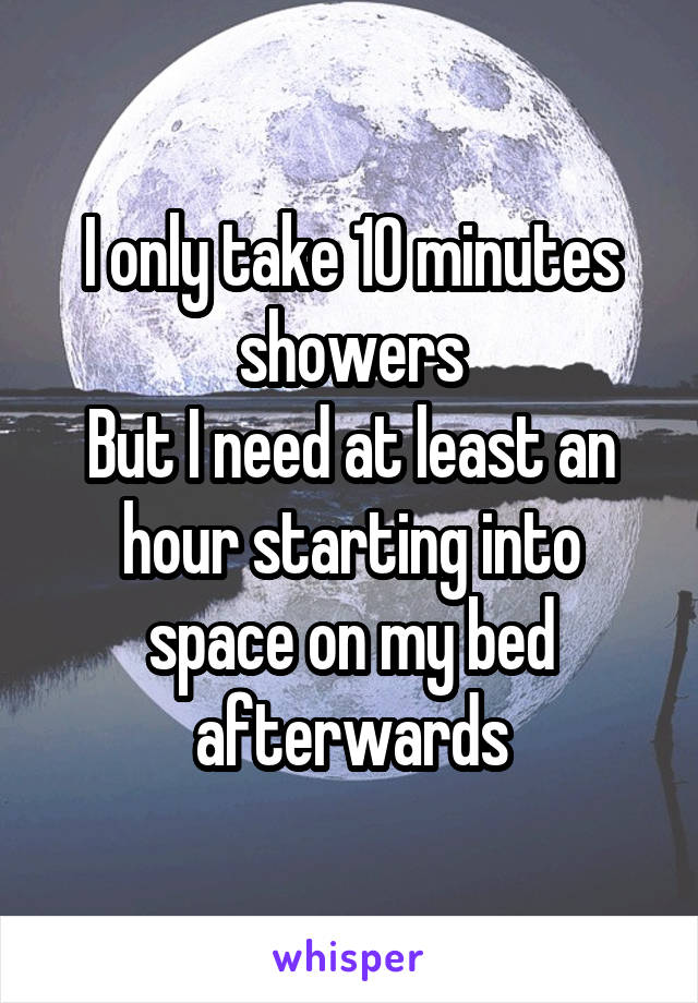 I only take 10 minutes showers
But I need at least an hour starting into space on my bed afterwards