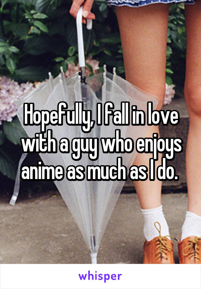 Hopefully, I fall in love with a guy who enjoys anime as much as I do. 