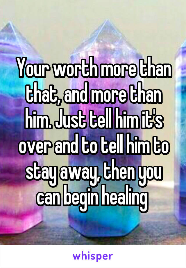 Your worth more than that, and more than him. Just tell him it's over and to tell him to stay away, then you can begin healing 