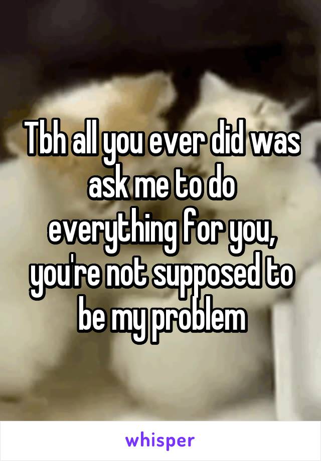 Tbh all you ever did was ask me to do everything for you, you're not supposed to be my problem