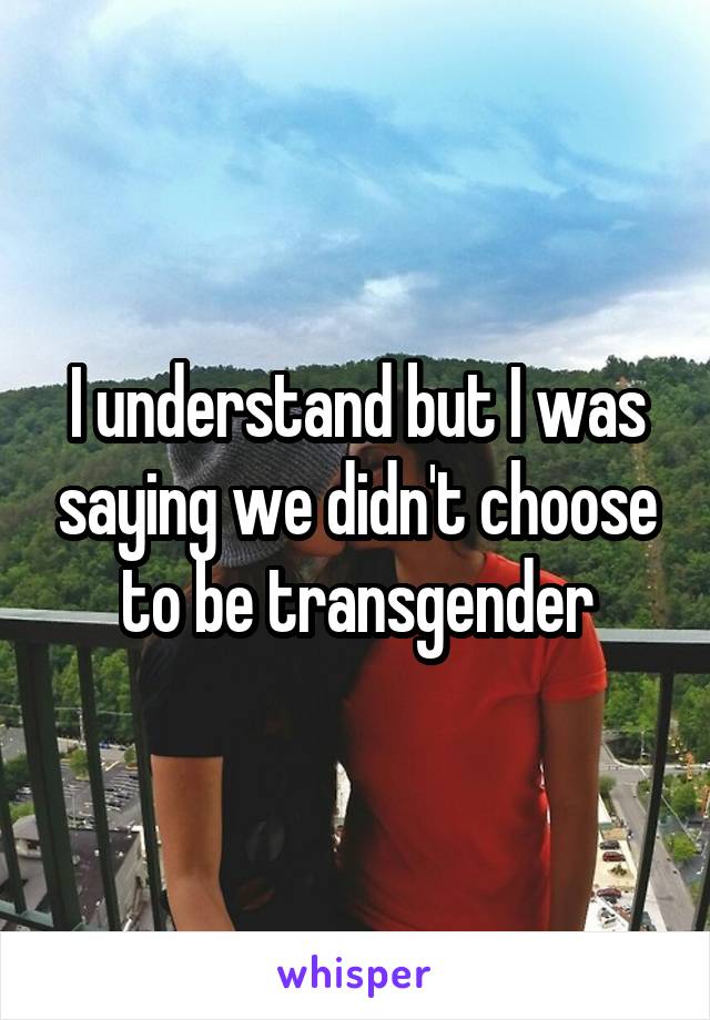 I understand but I was saying we didn't choose to be transgender