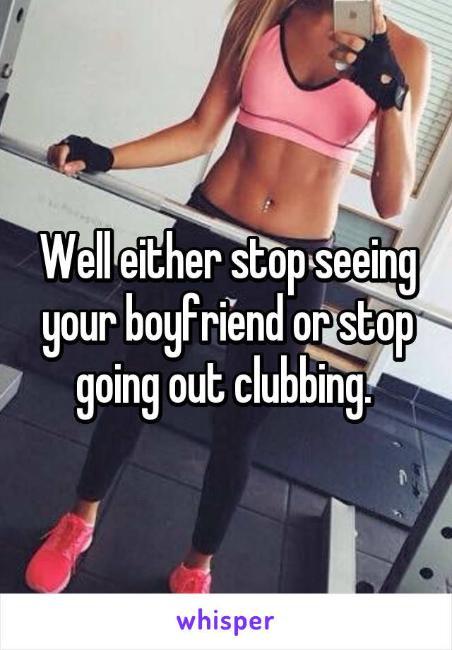 Well either stop seeing your boyfriend or stop going out clubbing. 