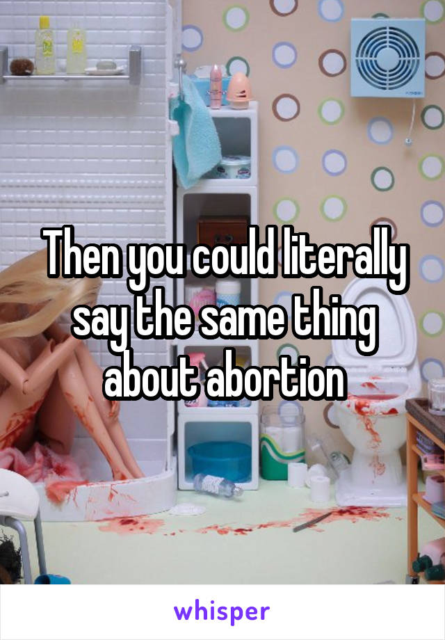 Then you could literally say the same thing about abortion