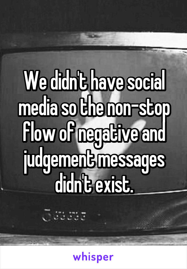 We didn't have social media so the non-stop flow of negative and judgement messages didn't exist.