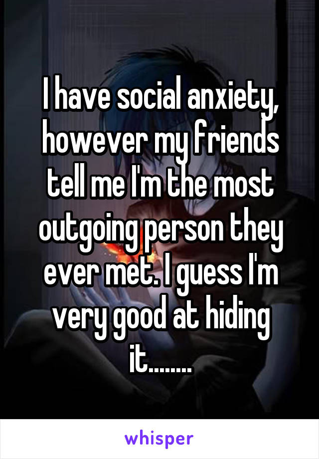 I have social anxiety, however my friends tell me I'm the most outgoing person they ever met. I guess I'm very good at hiding it........