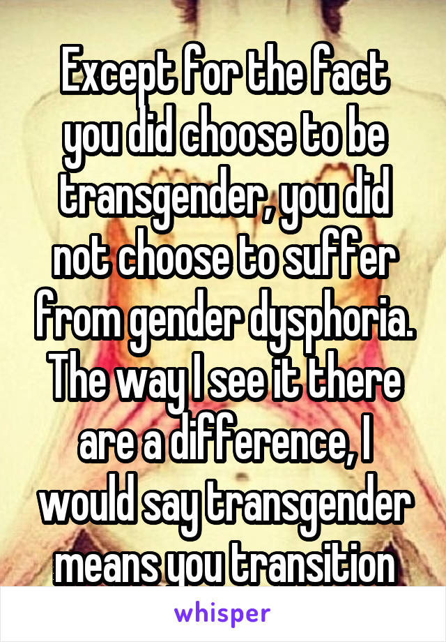 Except for the fact you did choose to be transgender, you did not choose to suffer from gender dysphoria. The way I see it there are a difference, I would say transgender means you transition